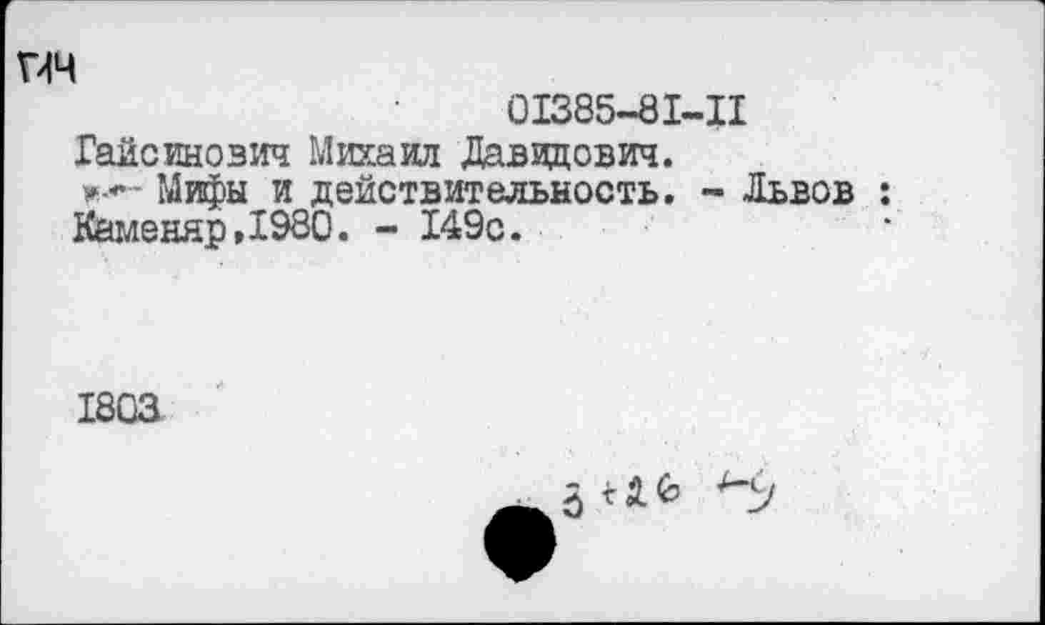 ﻿гич
01385-81-11
Гайсинозич Михаил Давидович.
Мифы и действительность. - Львов : Каменяр,1980. - 149с.
1803